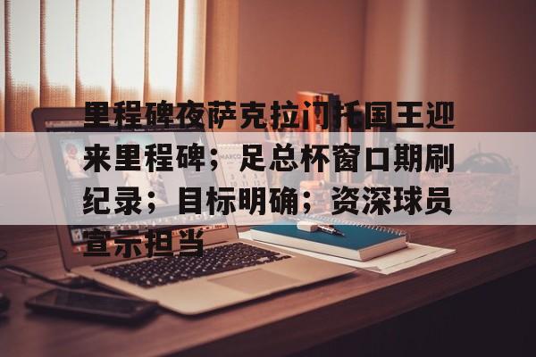关于里程碑夜萨克拉门托国王迎来里程碑；足总杯窗口期刷纪录；目标明确；资深球员宣示担当的信息